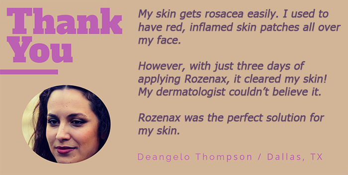 My skin gets rosacea easily. I try to take care of my skin but to no avail. Then a friend introduced Rozenax. This was the perfect treatment for my skin.